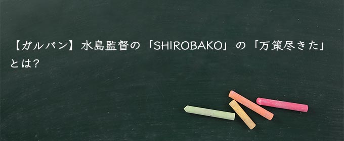 【ガルパン】水島監督の「SHIROBAKO」の「万策尽きた」とは?